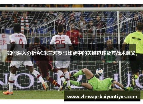 如何深入分析AC米兰对罗马比赛中的关键进球及其战术意义