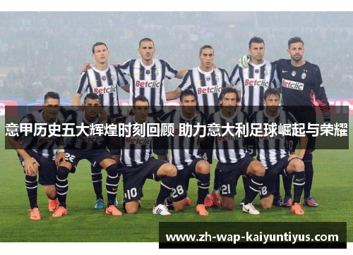 意甲历史五大辉煌时刻回顾 助力意大利足球崛起与荣耀