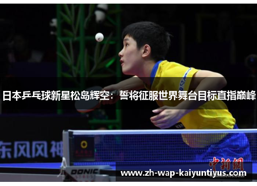 日本乒乓球新星松岛辉空：誓将征服世界舞台目标直指巅峰