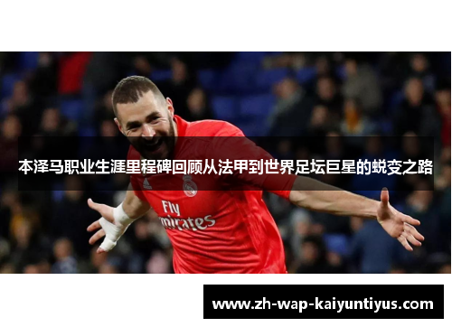 本泽马职业生涯里程碑回顾从法甲到世界足坛巨星的蜕变之路