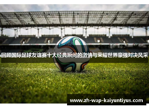 回顾国际足球友谊赛十大经典瞬间的激情与荣耀世界豪强对决风采