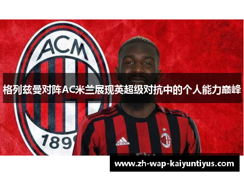 格列兹曼对阵AC米兰展现英超级对抗中的个人能力巅峰